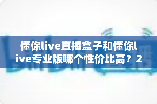 懂你live直播盒子和懂你live专业版哪个性价比高？2025年最全选购对比指南，帮你花对每一分钱
