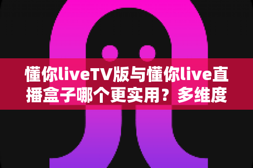 懂你liveTV版与懂你live直播盒子哪个更实用？多维度深度对比助你选对家庭观影方案