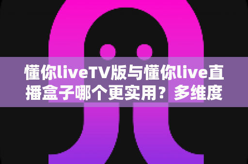 懂你liveTV版与懂你live直播盒子哪个更实用？多维度深度对比助你选对家庭观影方案