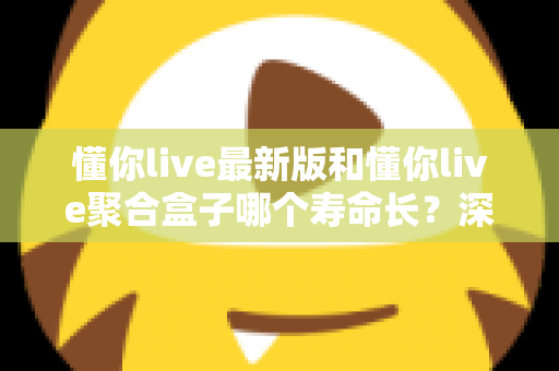 懂你live最新版和懂你live聚合盒子哪个寿命长?深度解析使用寿命差异与实用选购指南 懂你live最新版和懂你live聚合盒子哪个寿命长?深度解析使用寿命差异与实用选购指南