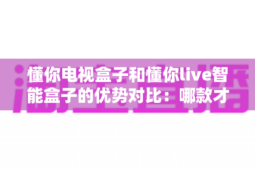懂你电视盒子和懂你live智能盒子的优势对比:哪款才是家庭娱乐的明智之选? 懂你电视盒子和懂你live智能盒子的优势对比:哪款才是家庭娱乐的明智之选?