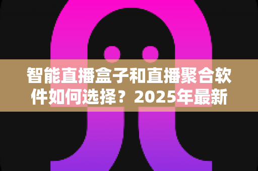 智能直播盒子和直播聚合软件如何选择？2025年最新选购指南与避坑攻略