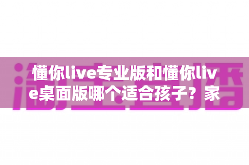 懂你live专业版和懂你live桌面版哪个适合孩子？家长必看的选择指南与深度对比