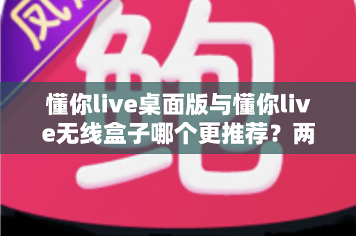 懂你live桌面版与懂你live无线盒子哪个更推荐？两种版本全面对比一次讲清楚