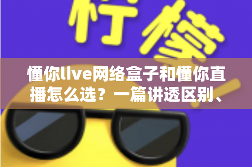 懂你live网络盒子和懂你直播怎么选？一篇讲透区别、优缺点与适用人群的实用选购指南