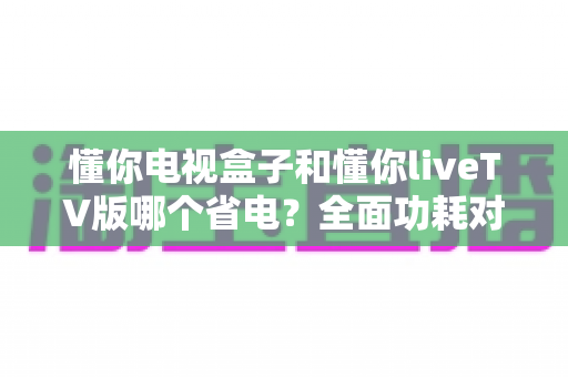 懂你电视盒子和懂你liveTV版哪个省电？全面功耗对比与省电选购指南
