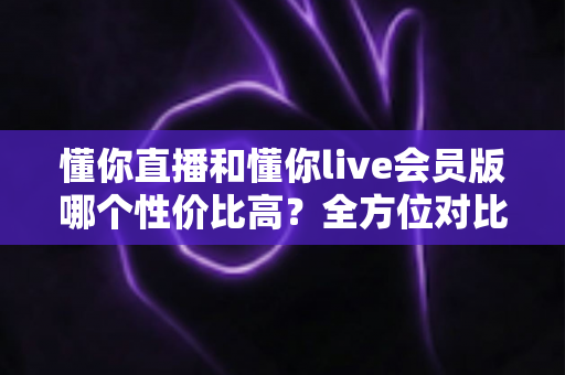 懂你直播和懂你live会员版哪个性价比高？全方位对比评测助你聪明选择不花冤枉钱