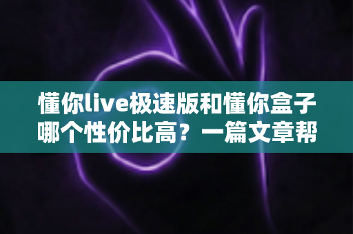 懂你live极速版和懂你盒子哪个性价比高?一篇文章帮你算清这笔“直播装备账” 懂你live极速版和懂你盒子哪个性价比高?一篇文章帮你算清这笔“直播装备账”