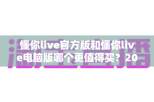 懂你live官方版和懂你live电脑版哪个更值得买？2025年最新选购指南与深度对比全解析