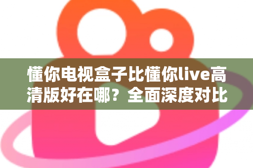 懂你电视盒子比懂你live高清版好在哪？全面深度对比解析，帮你选对家庭大屏观影方案