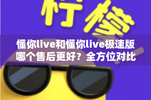 懂你live和懂你live极速版哪个售后更好？全方位对比分析帮你做出明智选择