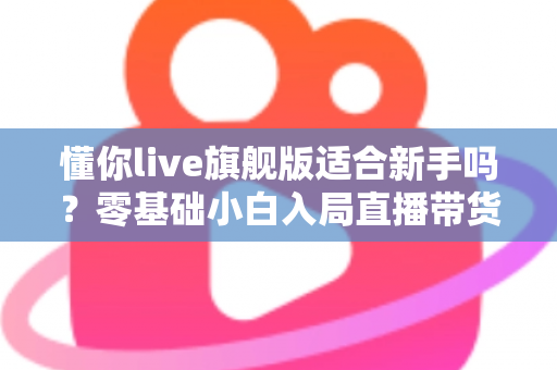 懂你live旗舰版适合新手吗？零基础小白入局直播带货的全面评测与上手指南