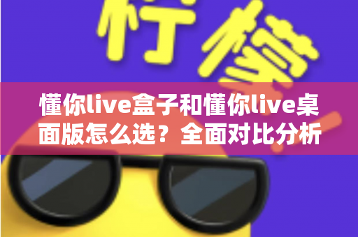懂你live盒子和懂你live桌面版怎么选？全面对比分析与选购指南助你轻松决策