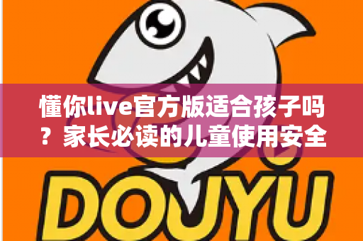 懂你live官方版适合孩子吗？家长必读的儿童使用安全指南与全面解析