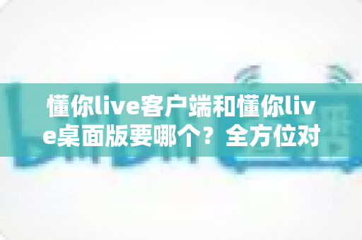 懂你live客户端和懂你live桌面版要哪个?全方位对比分析与选购指南帮你一次搞懂 懂你live客户端和懂你live桌面版要哪个?全方位对比分析与选购指南帮你一次搞懂