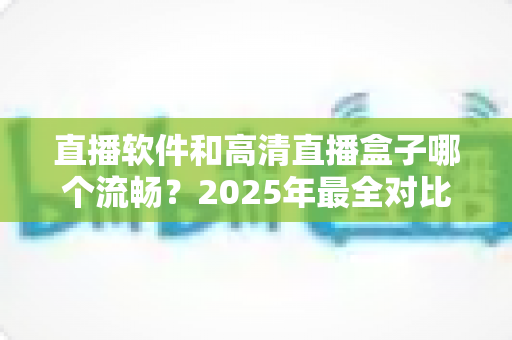直播软件和高清直播盒子哪个流畅?2025年最全对比指南,帮你找到最稳定顺滑的观看方案 直播软件和高清直播盒子哪个流畅?2025年最全对比指南,帮你找到最稳定顺滑的观看方案
