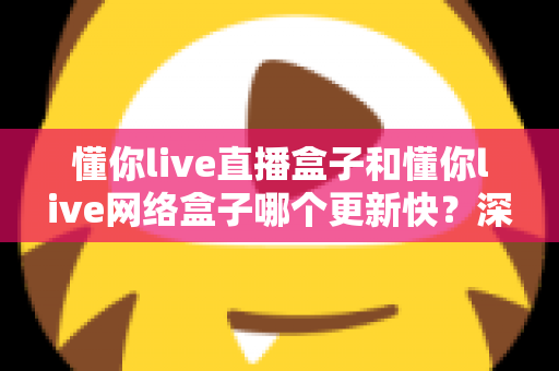 懂你live直播盒子和懂你live网络盒子哪个更新快？深度对比解析与实用选购指南
