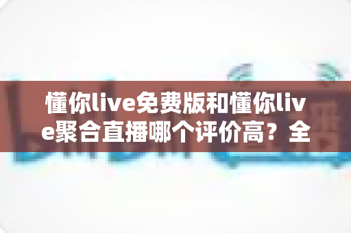 懂你live免费版和懂你live聚合直播哪个评价高？全方位深度对比测评助你选出最优版本
