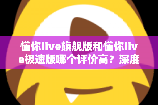 懂你live旗舰版和懂你live极速版哪个评价高?深度对比分析与选购指南 懂你live旗舰版和懂你live极速版哪个评价高?深度对比分析与选购指南