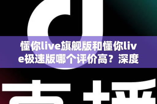懂你live旗舰版和懂你live极速版哪个评价高?深度对比分析与选购指南 懂你live旗舰版和懂你live极速版哪个评价高?深度对比分析与选购指南