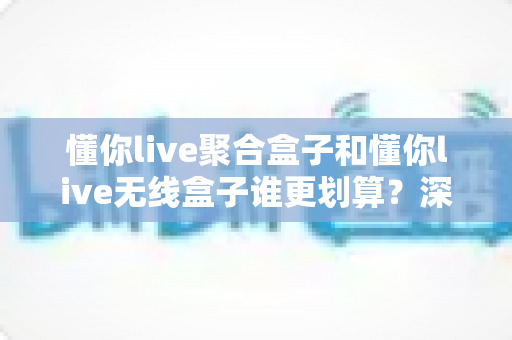 懂你live聚合盒子和懂你live无线盒子谁更划算？深度对比评测帮你选对不选贵