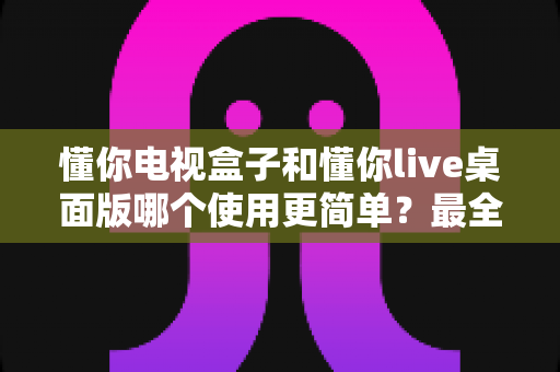 懂你电视盒子和懂你live桌面版哪个使用更简单?最全上手体验对比指南 懂你电视盒子和懂你live桌面版哪个使用更简单?最全上手体验对比指南