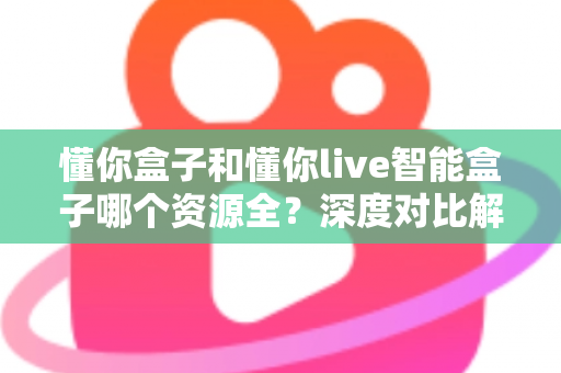 懂你盒子和懂你live智能盒子哪个资源全？深度对比解析帮你选对客厅娱乐中心
