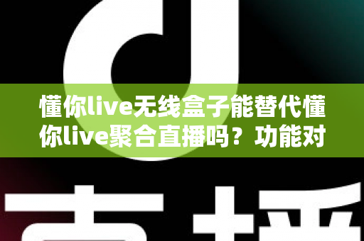 懂你live无线盒子能替代懂你live聚合直播吗？功能对比与选择指南全解析