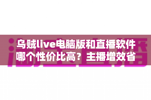 乌贼live电脑版和直播软件哪个性价比高？主播增效省钱的全维度对比指南