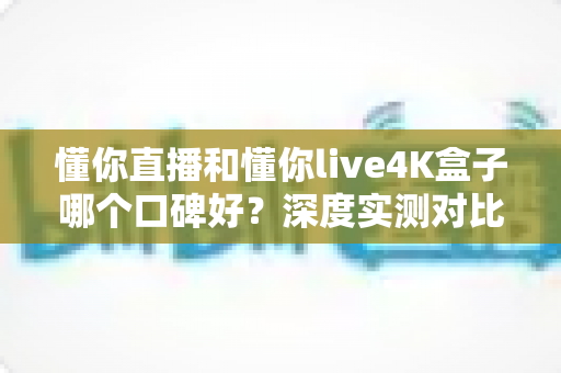 懂你直播和懂你live4K盒子哪个口碑好？深度实测对比帮你选出最适合的观影方案