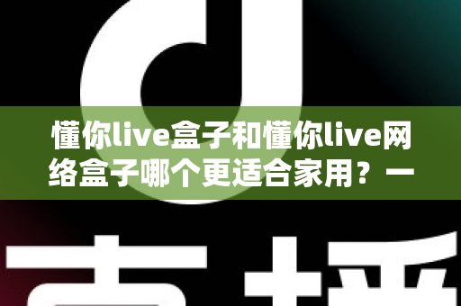 懂你live盒子和懂你live网络盒子哪个更适合家用？一文看懂两款电视盒子的真实差异与选购建议