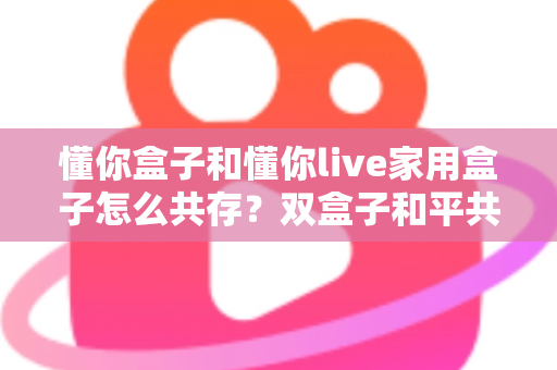 懂你盒子和懂你live家用盒子怎么共存？双盒子和平共处全攻略，一篇讲透配置方法与避坑指南
