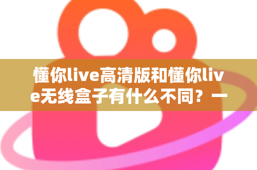懂你live高清版和懂你live无线盒子有什么不同？一篇讲透两大版本差异的实用选购指南