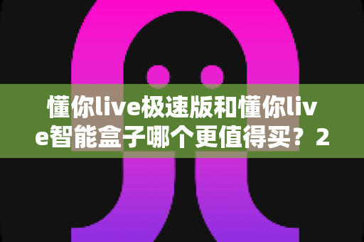 懂你live极速版和懂你live智能盒子哪个更值得买?2025年最新选购对比全解析,帮你避开踩坑一步选对 懂你live极速版和懂你live智能盒子哪个更值得买?2025年最新选购对比全解析,帮你避开踩坑一步选对