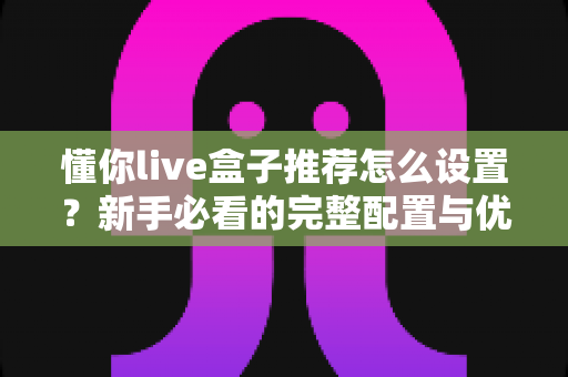 懂你live盒子推荐怎么设置？新手必看的完整配置与优化指南