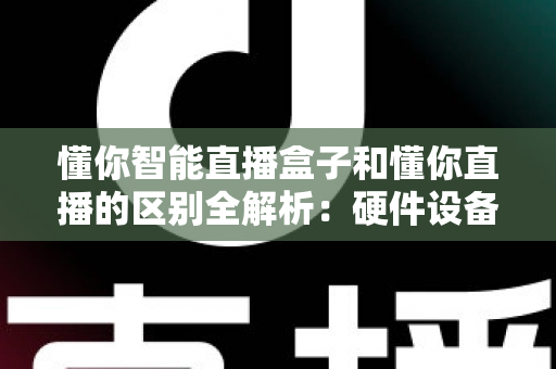 懂你智能直播盒子和懂你直播的区别全解析：硬件设备与直播软件深度对比选购指南