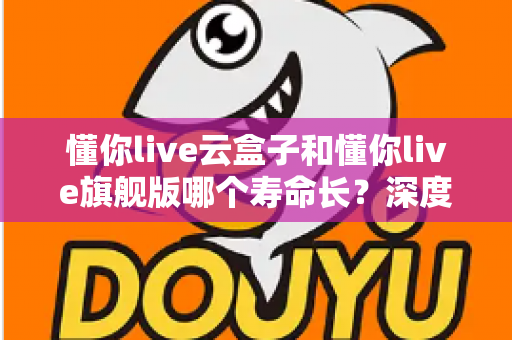 懂你live云盒子和懂你live旗舰版哪个寿命长?深度对比分析与选购全攻略 懂你live云盒子和懂你live旗舰版哪个寿命长?深度对比分析与选购全攻略
