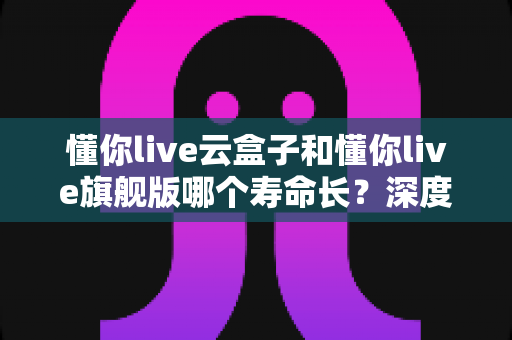 懂你live云盒子和懂你live旗舰版哪个寿命长?深度对比分析与选购全攻略 懂你live云盒子和懂你live旗舰版哪个寿命长?深度对比分析与选购全攻略