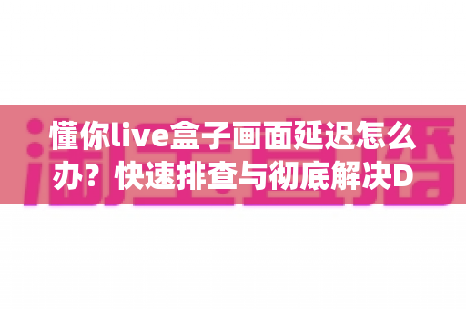 懂你live盒子画面延迟怎么办？快速排查与彻底解决Delay问题的完整指南