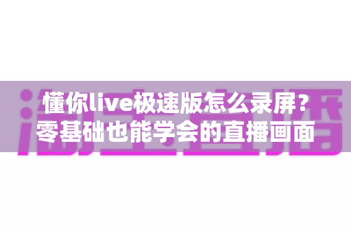 懂你live极速版怎么录屏?零基础也能学会的直播画面保存全攻略 懂你live极速版怎么录屏?零基础也能学会的直播画面保存全攻略