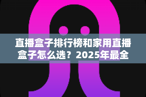 直播盒子排行榜和家用直播盒子怎么选?2025年最全选购指南助你一步到位 直播盒子排行榜和家用直播盒子怎么选?2025年最全选购指南助你一步到位
