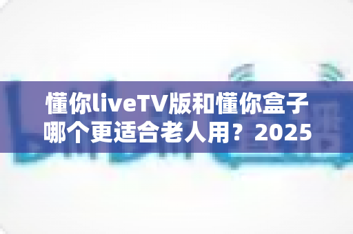 懂你liveTV版和懂你盒子哪个更适合老人用？2025年最新选购指南：为爸妈挑选最贴心的电视观看方案
