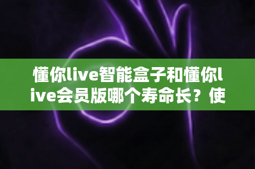 懂你live智能盒子和懂你live会员版哪个寿命长？使用寿命全面对比与选购避坑指南