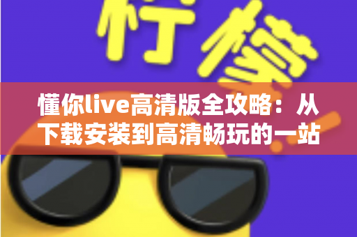 懂你live高清版全攻略:从下载安装到高清畅玩的一站式实用指南 懂你live高清版全攻略:从下载安装到高清畅玩的一站式实用指南
