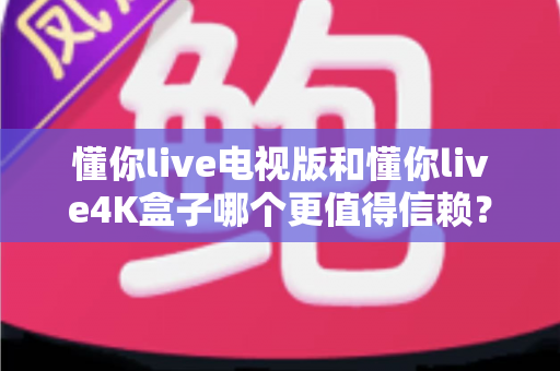 懂你live电视版和懂你live4K盒子哪个更值得信赖？深度对比全解析助你安心选购