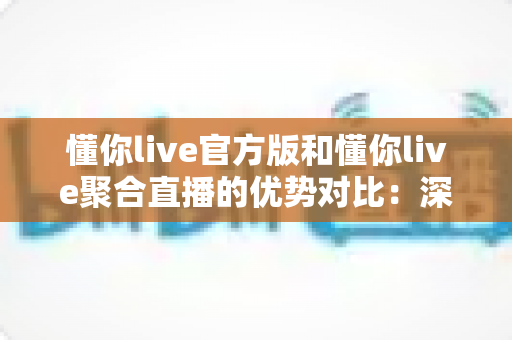 懂你live官方版和懂你live聚合直播的优势对比：深度解析两大版本，帮你找到最佳观播方案