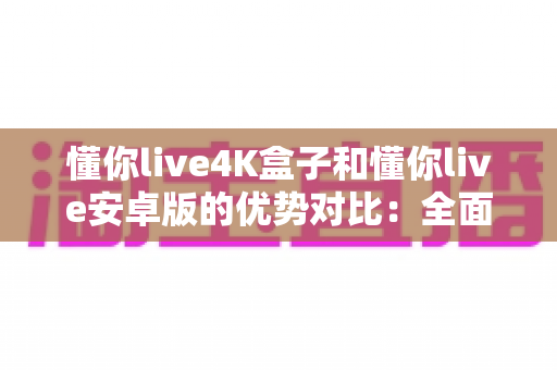 懂你live4K盒子和懂你live安卓版的优势对比：全面解析帮你选对观影方案