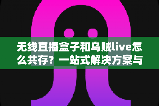 无线直播盒子和乌贼live怎么共存?一站式解决方案与实用技巧全指南 无线直播盒子和乌贼live怎么共存?一站式解决方案与实用技巧全指南