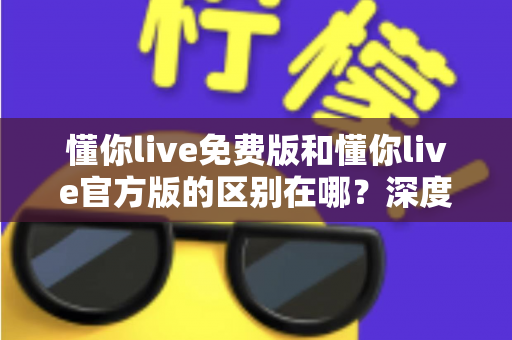懂你live免费版和懂你live官方版的区别在哪？深度对比解析与选择指南