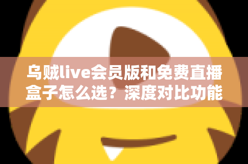 乌贼live会员版和免费直播盒子怎么选？深度对比功能、价格与使用体验的完整选购指南